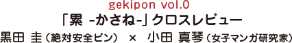 gekipon vol.0 「累 -かさね-」クロスレビュー 黒田 圭（絶対安全ピン） × 小田 真琴（女子マンガ研究家）